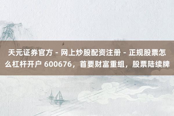 天元证券官方 - 网上炒股配资注册 - 正规股票怎么杠杆开户 600676，首要财富重组，股票陆续牌