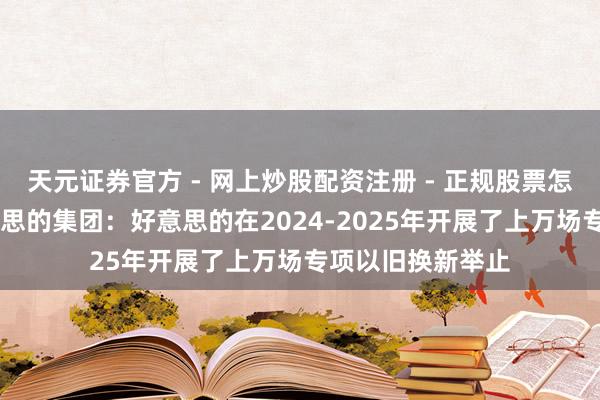 天元证券官方 - 网上炒股配资注册 - 正规股票怎么杠杆开户 好意思的集团：好意思的在2024-2025年开展了上万场专项以旧换新举止