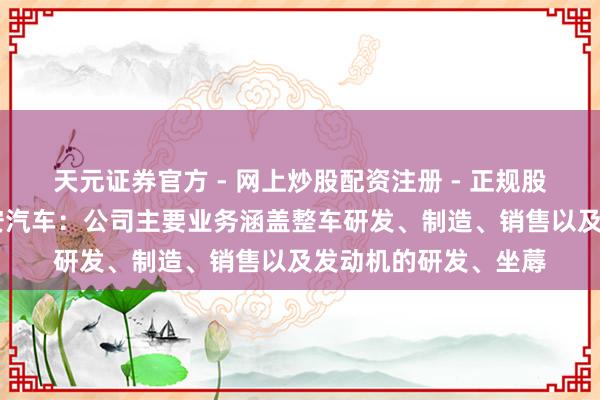 天元证券官方 - 网上炒股配资注册 - 正规股票怎么杠杆开户 长安汽车：公司主要业务涵盖整车研发、制造、销售以及发动机的研发、坐蓐