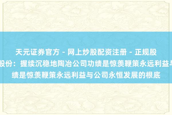 天元证券官方 - 网上炒股配资注册 - 正规股票怎么杠杆开户 共进股份：握续沉稳地陶冶公司功绩是惊羡鞭策永远利益与公司永恒发展的根底