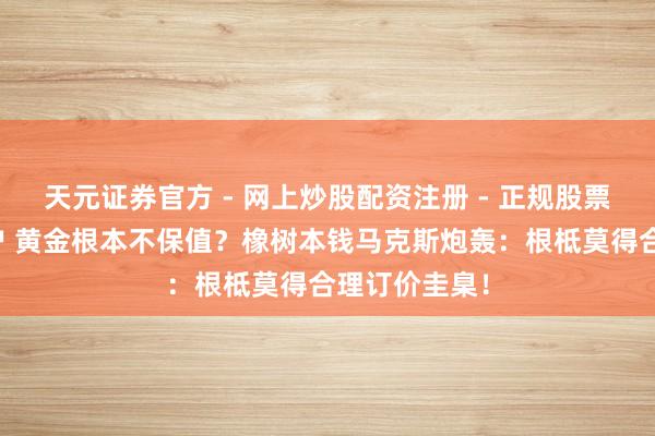 天元证券官方 - 网上炒股配资注册 - 正规股票怎么杠杆开户 黄金根本不保值？橡树本钱马克斯炮轰：根柢莫得合理订价圭臬！