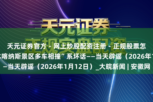 天元证券官方 - 网上炒股配资注册 - 正规股票怎么杠杆开户 “新疆禾木喀纳斯景区多车相撞”系坏话——当天辟谣（2026年1月12日）_大皖新闻 | 安徽网