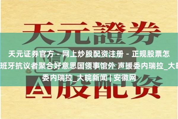 天元证券官方 - 网上炒股配资注册 - 正规股票怎么杠杆开户 西班牙抗议者聚合好意思国领事馆外 声援委内瑞拉_大皖新闻 | 安徽网