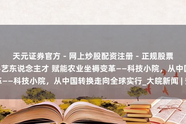 天元证券官方 - 网上炒股配资注册 - 正规股票怎么杠杆开户 培养原土手艺东说念主才 赋能农业坐褥变革——科技小院，从中国转换走向全球实行_大皖新闻 | 安徽网