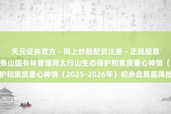 天元证券官方 - 网上炒股配资注册 - 正规股票怎么杠杆开户 山西省中条山国有林管理局太行山生态保护和素质重心神情（2025-2026年）初步盘算赢得批复