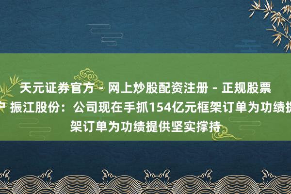 天元证券官方 - 网上炒股配资注册 - 正规股票怎么杠杆开户 振江股份：公司现在手抓154亿元框架订单为功绩提供坚实撑持